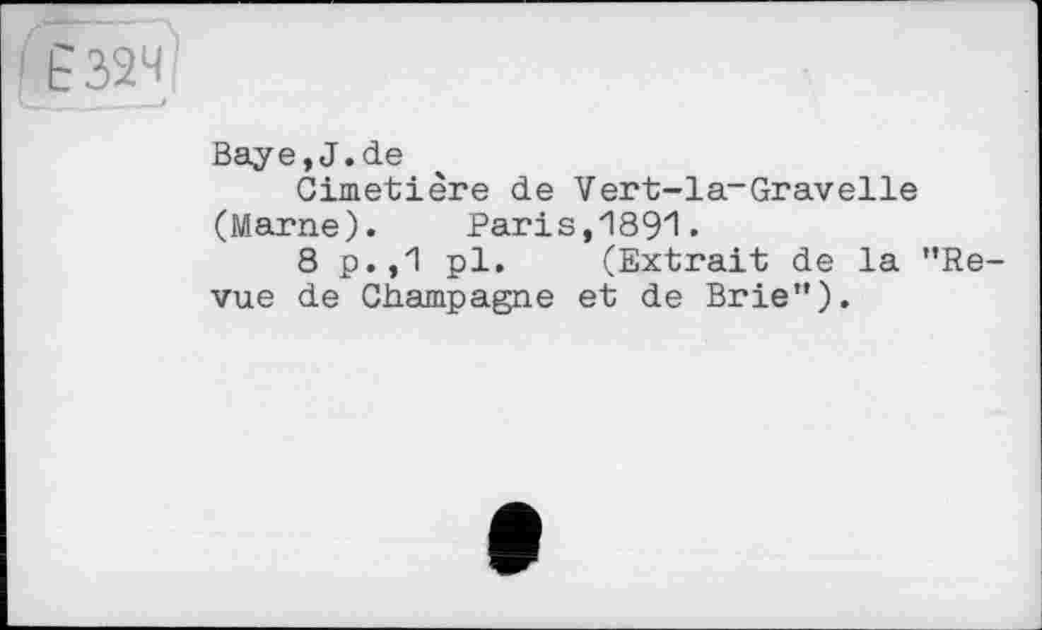 ﻿' Ё32Ч
Baye,J.de
Cimetière de Vert-la-Gravelle (Marne).	Paris,1891.
8 p.,1 pl. (Extrait de la ’’Revue de Champagne et de Brie”).